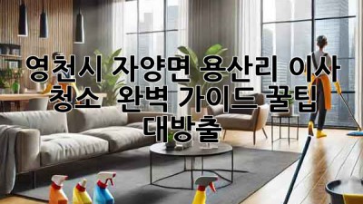 영천시 자양면 용산리 이사 청소 ✨ 완벽 가이드: 꿀팁 대방출!